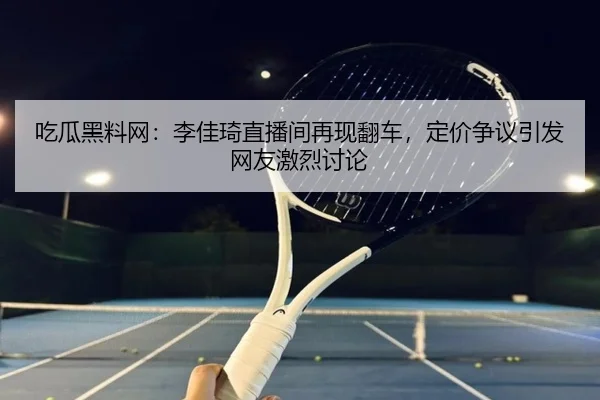 吃瓜黑料网：李佳琦直播间再现翻车，定价争议引发网友激烈讨论