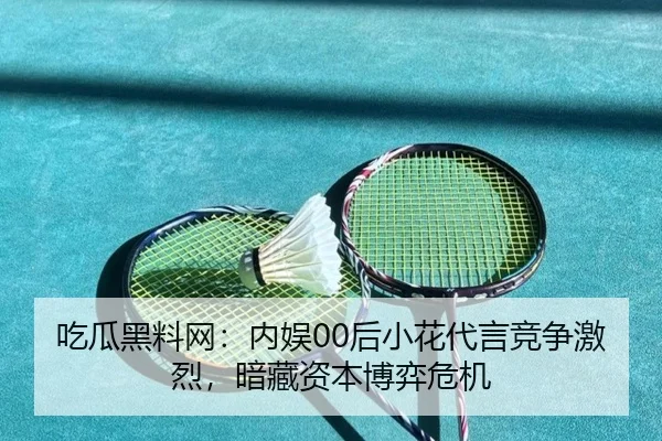 吃瓜黑料网：内娱00后小花代言竞争激烈，暗藏资本博弈危机